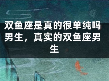 双鱼座是真的很单纯吗男生，真实的双鱼座男生