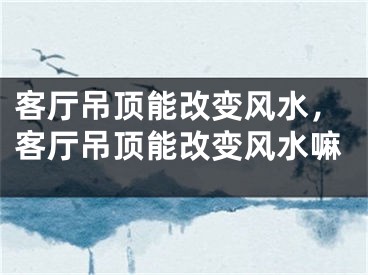 客厅吊顶能改变风水，客厅吊顶能改变风水嘛