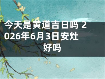 今天是黄道吉日吗 2026年6月3日安灶好吗