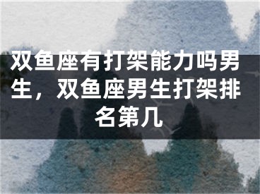 双鱼座有打架能力吗男生，双鱼座男生打架排名第几