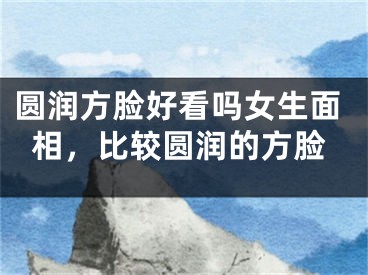 圆润方脸好看吗女生面相,比较圆润的方脸
