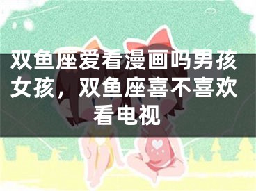双鱼座爱看漫画吗男孩女孩，双鱼座喜不喜欢看电视