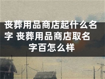 丧葬用品商店起什么名字 丧葬用品商店取名字百怎么样