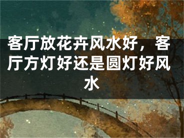 客厅放花卉风水好，客厅方灯好还是圆灯好风水