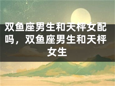 双鱼座男生和天枰女配吗，双鱼座男生和天枰女生