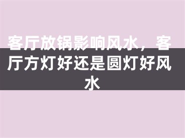 客厅放锅影响风水，客厅方灯好还是圆灯好风水