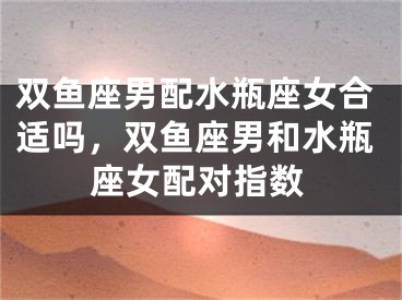 双鱼座男配水瓶座女合适吗，双鱼座男和水瓶座女配对指数