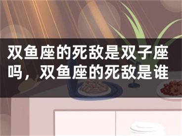 双鱼座的死敌是双子座吗，双鱼座的死敌是谁
