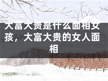 大富大贵是什么面相女孩,大富大贵的女人面相