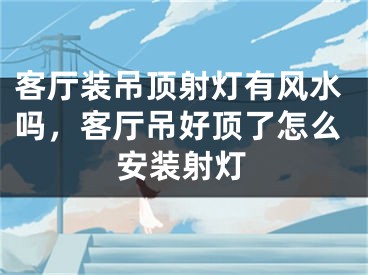 客厅装吊顶射灯有风水吗，客厅吊好顶了怎么安装射灯