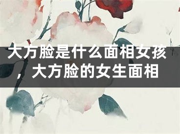 大方脸是什么面相女孩,大方脸的女生面相