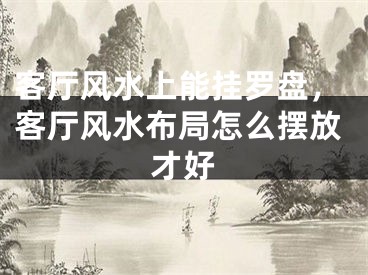客厅风水上能挂罗盘,客厅风水布局怎么摆放才好