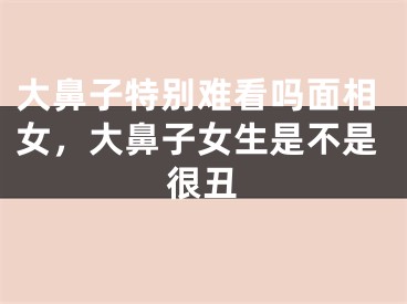 大鼻子特别难看吗面相女，大鼻子女生是不是很丑