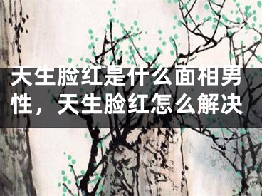 天生脸红是什么面相男性，天生脸红怎么解决