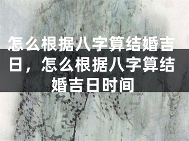 怎么根据八字算结婚吉日,怎么根据八字算结婚吉日时间