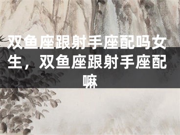 双鱼座跟射手座配吗女生，双鱼座跟射手座配嘛