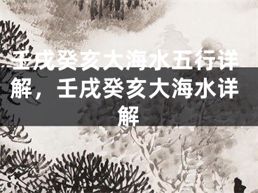 壬戌癸亥大海水五行详解,壬戌癸亥大海水详解