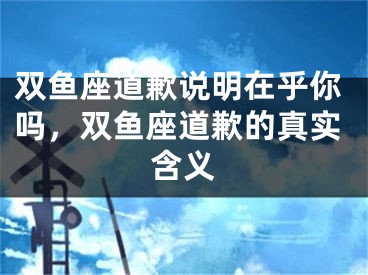 双鱼座道歉说明在乎你吗，双鱼座道歉的真实含义
