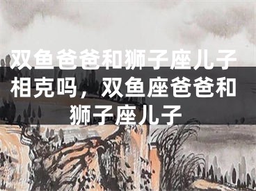 双鱼爸爸和狮子座儿子相克吗，双鱼座爸爸和狮子座儿子