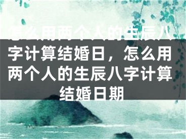 怎么用两个人的生辰八字计算结婚日，怎么用两个人的生辰八字计算结婚日期