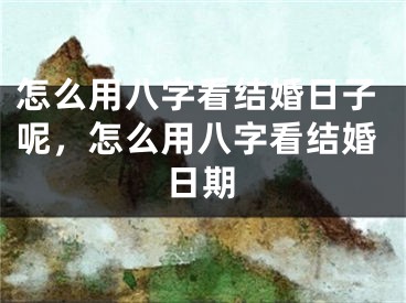 怎么用八字看结婚日子呢，怎么用八字看结婚日期