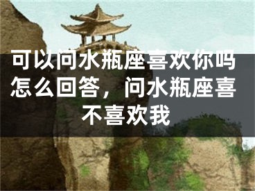 可以问水瓶座喜欢你吗怎么回答，问水瓶座喜不喜欢我