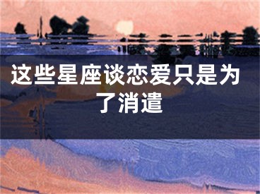 这些星座谈恋爱只是为了消遣