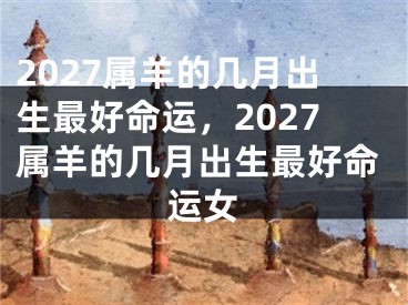 2027属羊的几月出生最好命运，2027属羊的几月出生最好命运女