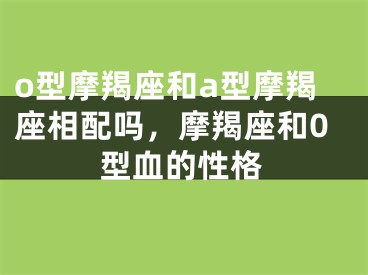 o型摩羯座和a型摩羯座相配吗,摩羯座和0型血的性格