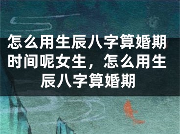怎么用生辰八字算婚期时间呢女生，怎么用生辰八字算婚期