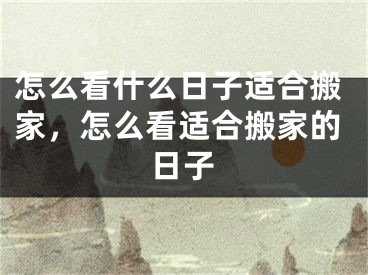 怎么看什么日子适合搬家,怎么看适合搬家的日子
