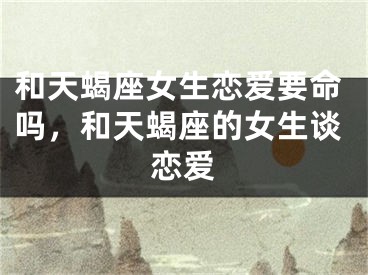 和天蝎座女生恋爱要命吗，和天蝎座的女生谈恋爱