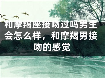 和摩羯座接吻过吗男生会怎么样，和摩羯男接吻的感觉
