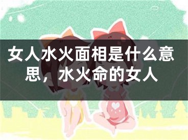 女人水火面相是什么意思，水火命的女人