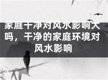 家庭干净对风水影响大吗，干净的家庭环境对风水影响