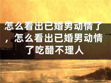 怎么看出已婚男动情了，怎么看出已婚男动情了吃醋不理人