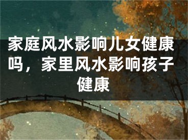 家庭风水影响儿女健康吗，家里风水影响孩子健康