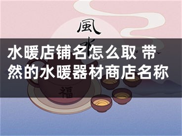 水暖店铺名怎么取 带然的水暖器材商店名称
