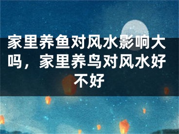 家里养鱼对风水影响大吗，家里养鸟对风水好不好