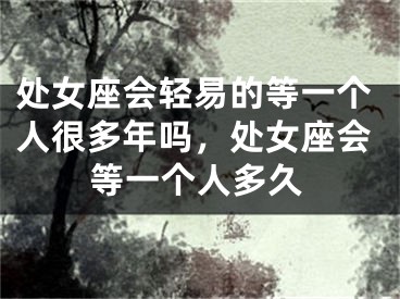 处女座会轻易的等一个人很多年吗，处女座会等一个人多久