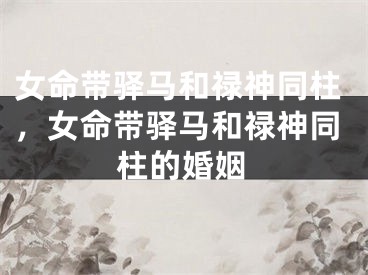 女命带驿马和禄神同柱，女命带驿马和禄神同柱的婚姻