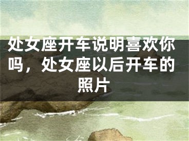 处女座开车说明喜欢你吗，处女座以后开车的照片