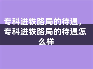 专科进铁路局的待遇，专科进铁路局的待遇怎么样