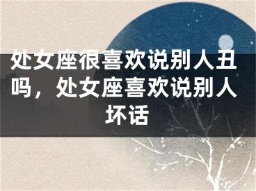 处女座很喜欢说别人丑吗，处女座喜欢说别人坏话