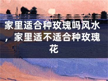 家里适合种玫瑰吗风水，家里适不适合种玫瑰花
