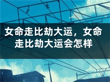 女命走比劫大运，女命走比劫大运会怎样