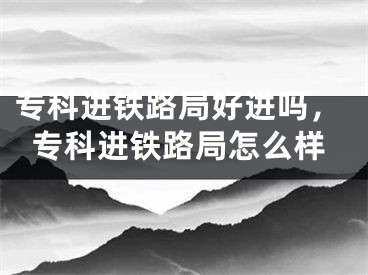 专科进铁路局好进吗，专科进铁路局怎么样