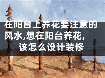在阳台上养花要注意的风水,想在阳台养花,该怎么设计装修