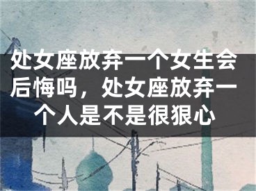 处女座放弃一个女生会后悔吗，处女座放弃一个人是不是很狠心