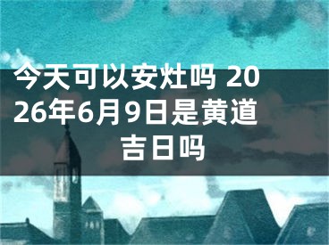 今天可以安灶吗 2026年6月9日是黄道吉日吗
